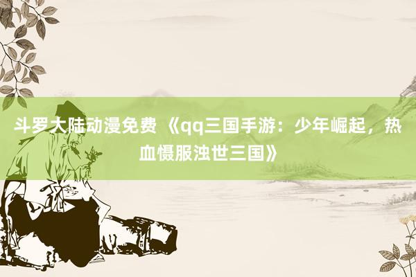 斗罗大陆动漫免费 《qq三国手游：少年崛起，热血慑服浊世三国》