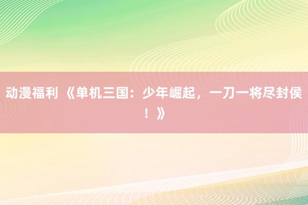 动漫福利 《单机三国：少年崛起，一刀一将尽封侯！》