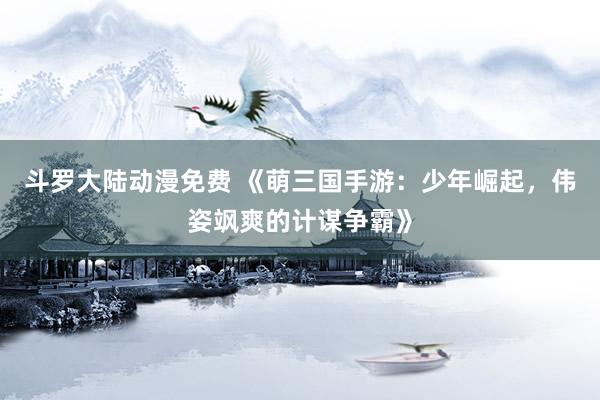 斗罗大陆动漫免费 《萌三国手游：少年崛起，伟姿飒爽的计谋争霸》