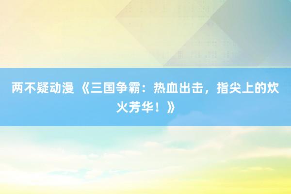 两不疑动漫 《三国争霸：热血出击，指尖上的炊火芳华！》