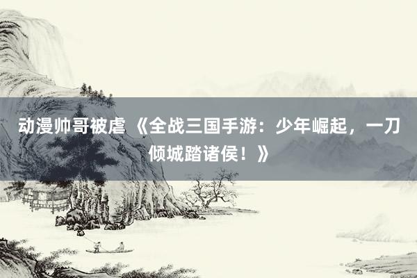 动漫帅哥被虐 《全战三国手游：少年崛起，一刀倾城踏诸侯！》