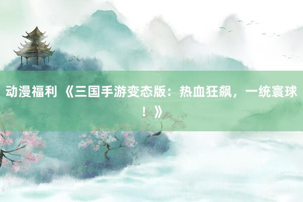 动漫福利 《三国手游变态版：热血狂飙，一统寰球！》