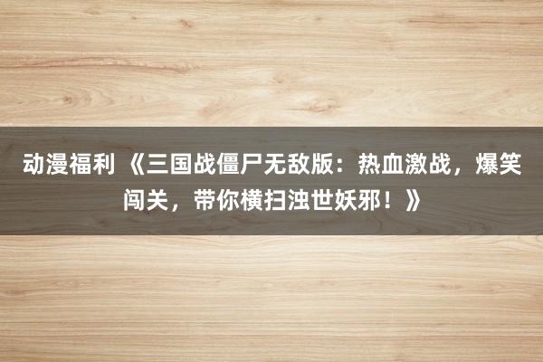 动漫福利 《三国战僵尸无敌版：热血激战，爆笑闯关，带你横扫浊世妖邪！》