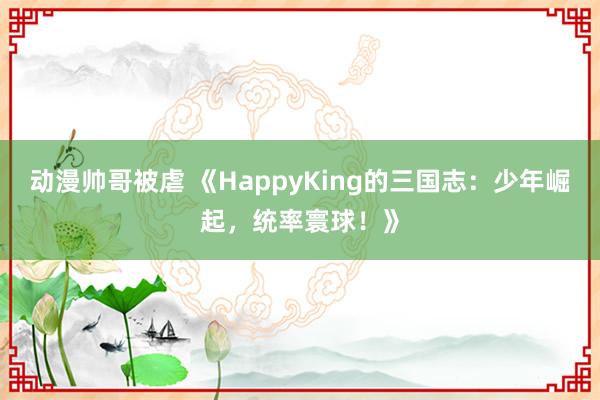 动漫帅哥被虐 《HappyKing的三国志：少年崛起，统率寰球！》
