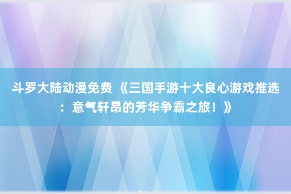 斗罗大陆动漫免费 《三国手游十大良心游戏推选：意气轩昂的芳华争霸之旅！》