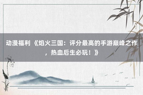 动漫福利 《焰火三国：评分最高的手游巅峰之作，热血后生必玩！》