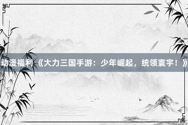 动漫福利 《大力三国手游：少年崛起，统领寰宇！》