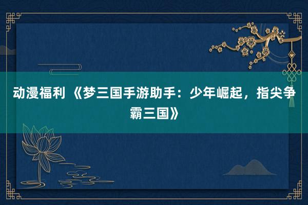 动漫福利 《梦三国手游助手：少年崛起，指尖争霸三国》
