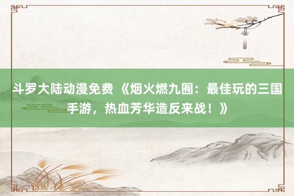 斗罗大陆动漫免费 《烟火燃九囿：最佳玩的三国手游，热血芳华造反来战！》