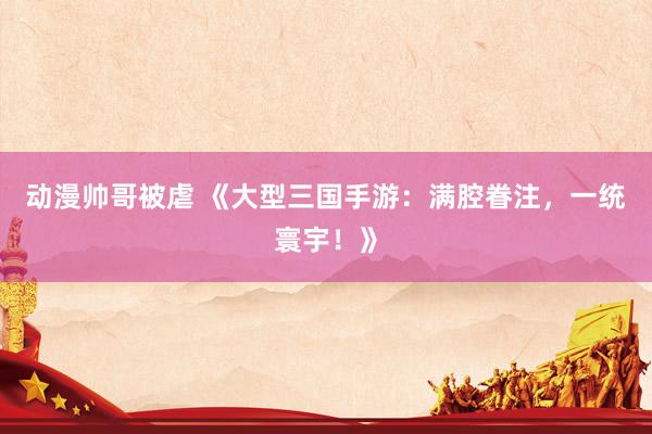 动漫帅哥被虐 《大型三国手游：满腔眷注，一统寰宇！》