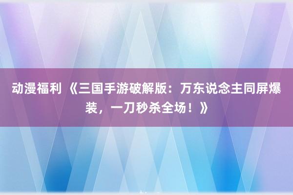 动漫福利 《三国手游破解版：万东说念主同屏爆装，一刀秒杀全场！》