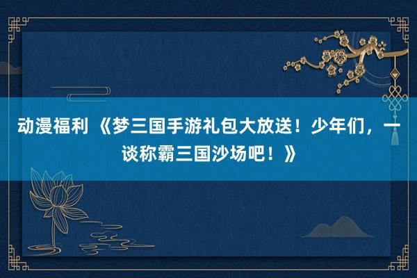 动漫福利 《梦三国手游礼包大放送！少年们，一谈称霸三国沙场吧！》