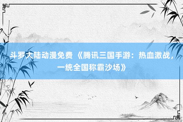 斗罗大陆动漫免费 《腾讯三国手游：热血激战，一统全国称霸沙场》