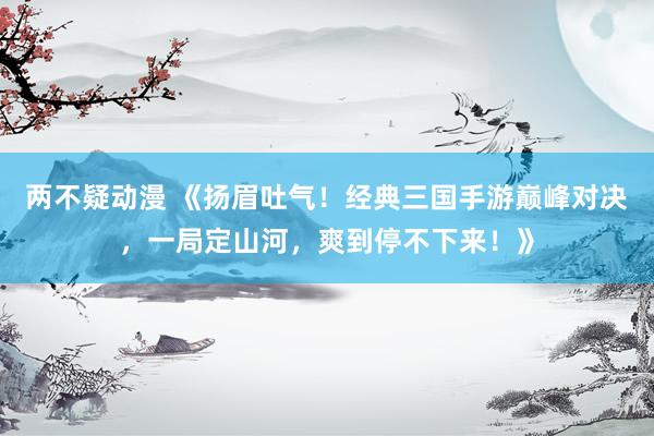 两不疑动漫 《扬眉吐气！经典三国手游巅峰对决，一局定山河，爽到停不下来！》