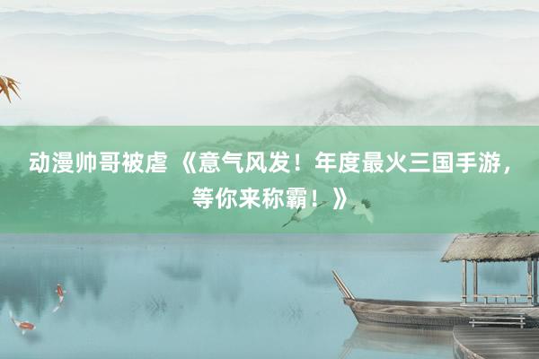 动漫帅哥被虐 《意气风发！年度最火三国手游，等你来称霸！》