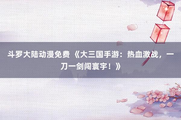 斗罗大陆动漫免费 《大三国手游：热血激战，一刀一剑闯寰宇！》