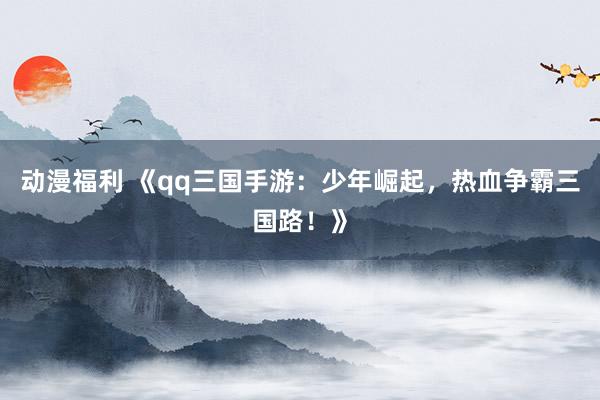 动漫福利 《qq三国手游：少年崛起，热血争霸三国路！》