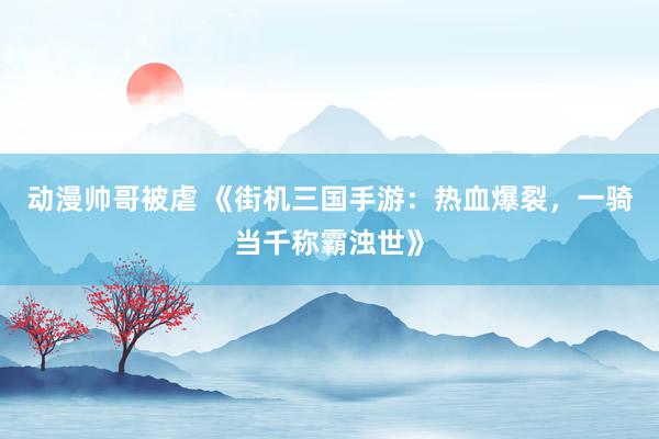 动漫帅哥被虐 《街机三国手游：热血爆裂，一骑当千称霸浊世》