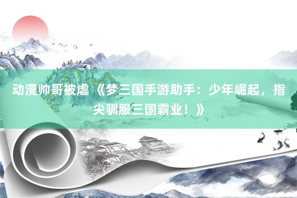 动漫帅哥被虐 《梦三国手游助手：少年崛起，指尖驯服三国霸业！》