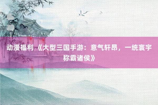动漫福利 《大型三国手游：意气轩昂，一统寰宇称霸诸侯》