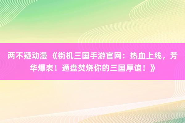 两不疑动漫 《街机三国手游官网：热血上线，芳华爆表！通盘焚烧你的三国厚谊！》