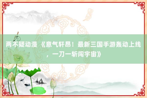 两不疑动漫 《意气轩昂！最新三国手游轰动上线，一刀一斩闯宇宙》
