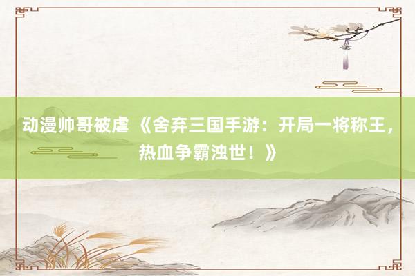动漫帅哥被虐 《舍弃三国手游：开局一将称王，热血争霸浊世！》