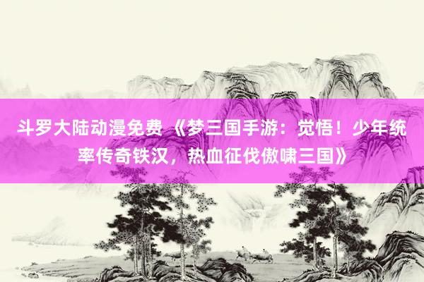 斗罗大陆动漫免费 《梦三国手游：觉悟！少年统率传奇铁汉，热血征伐傲啸三国》