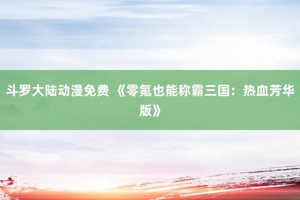 斗罗大陆动漫免费 《零氪也能称霸三国：热血芳华版》