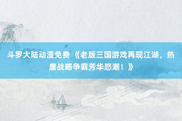 斗罗大陆动漫免费 《老版三国游戏再现江湖，热鏖战略争霸芳华怒潮！》