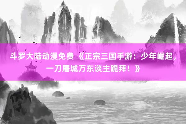 斗罗大陆动漫免费 《正宗三国手游：少年崛起，一刀屠城万东谈主跪拜！》