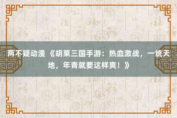 两不疑动漫 《胡莱三国手游：热血激战，一统天地，年青就要这样爽！》