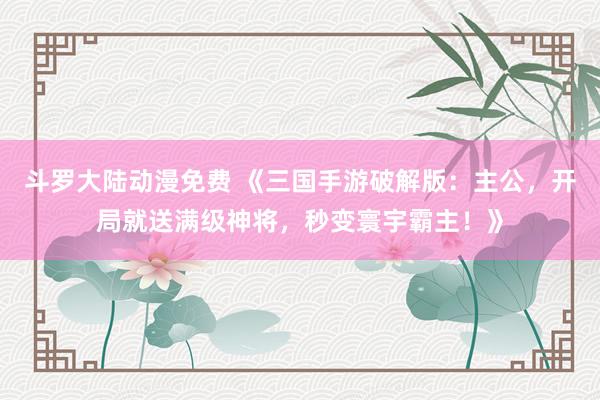 斗罗大陆动漫免费 《三国手游破解版：主公，开局就送满级神将，秒变寰宇霸主！》