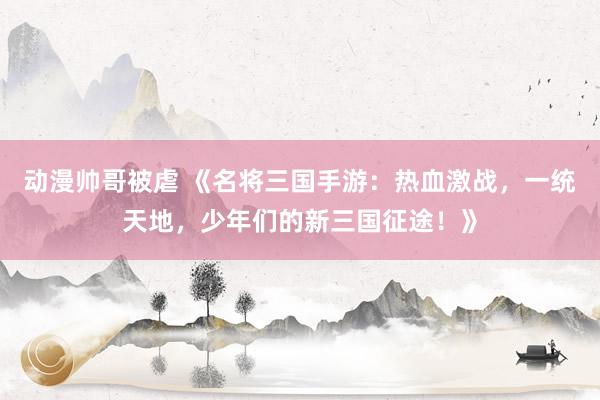 动漫帅哥被虐 《名将三国手游：热血激战，一统天地，少年们的新三国征途！》