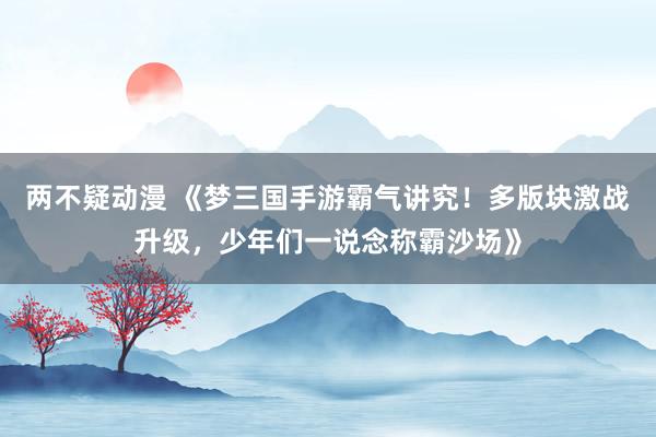 两不疑动漫 《梦三国手游霸气讲究！多版块激战升级，少年们一说念称霸沙场》