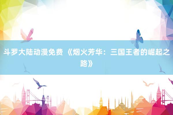斗罗大陆动漫免费 《烟火芳华：三国王者的崛起之路》
