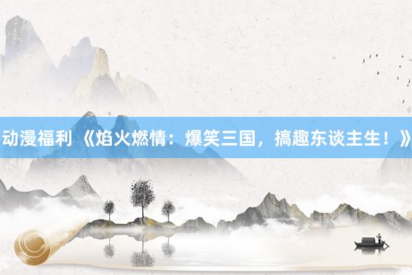 动漫福利 《焰火燃情：爆笑三国，搞趣东谈主生！》