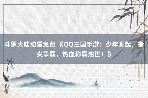 斗罗大陆动漫免费 《QQ三国手游：少年崛起，指尖争霸，热血称霸浊世！》