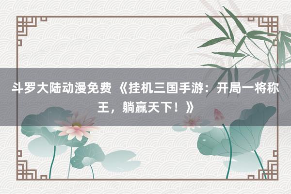 斗罗大陆动漫免费 《挂机三国手游：开局一将称王，躺赢天下！》