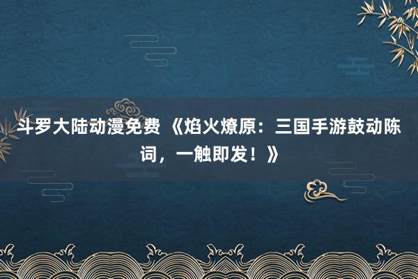 斗罗大陆动漫免费 《焰火燎原：三国手游鼓动陈词，一触即发！》