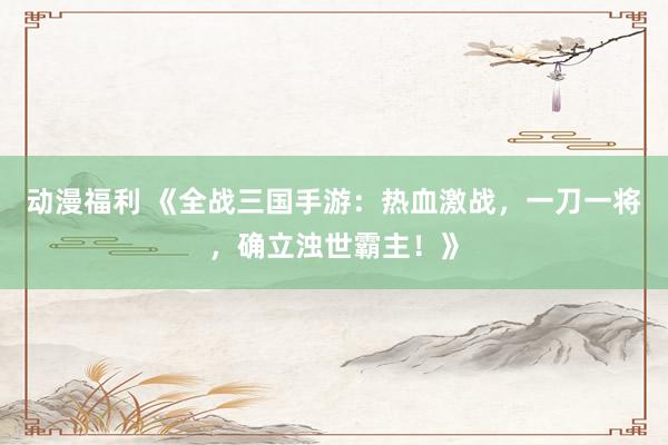 动漫福利 《全战三国手游：热血激战，一刀一将，确立浊世霸主！》