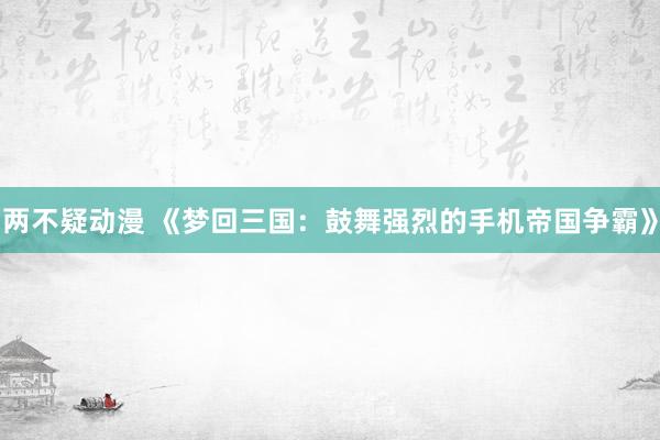 两不疑动漫 《梦回三国：鼓舞强烈的手机帝国争霸》