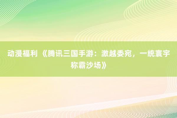 动漫福利 《腾讯三国手游：激越委宛，一统寰宇称霸沙场》