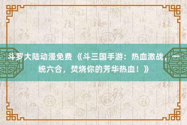 斗罗大陆动漫免费 《斗三国手游：热血激战，一统六合，焚烧你的芳华热血！》