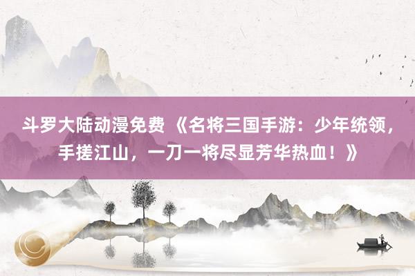斗罗大陆动漫免费 《名将三国手游：少年统领，手搓江山，一刀一将尽显芳华热血！》