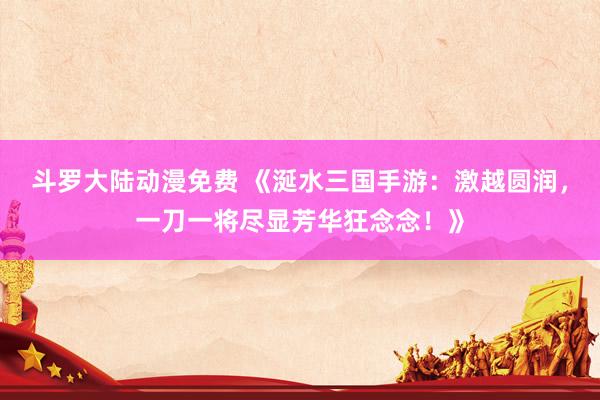 斗罗大陆动漫免费 《涎水三国手游：激越圆润，一刀一将尽显芳华狂念念！》