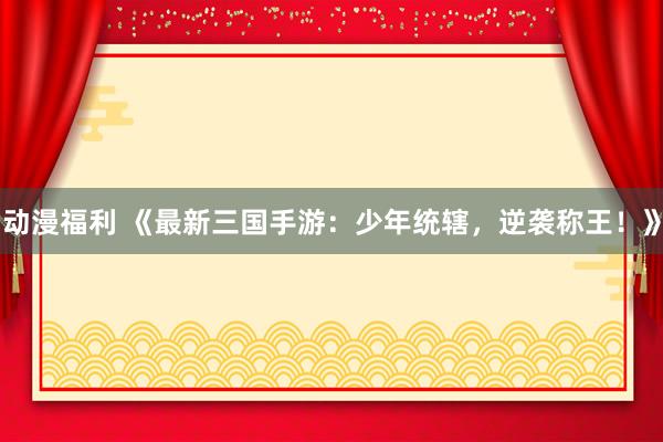 动漫福利 《最新三国手游：少年统辖，逆袭称王！》