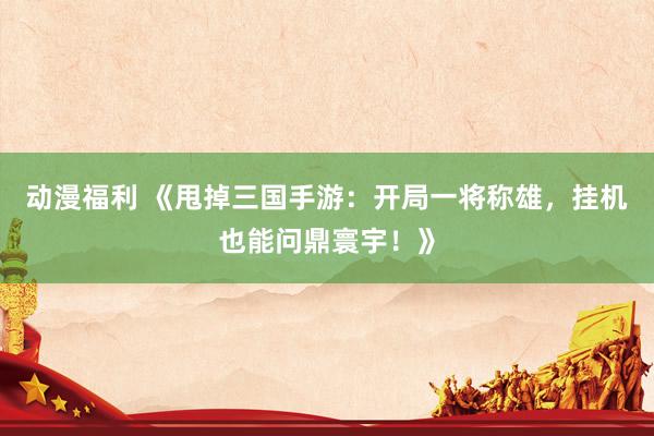 动漫福利 《甩掉三国手游：开局一将称雄，挂机也能问鼎寰宇！》