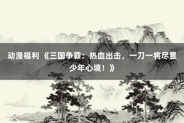 动漫福利 《三国争霸：热血出击，一刀一将尽显少年心境！》