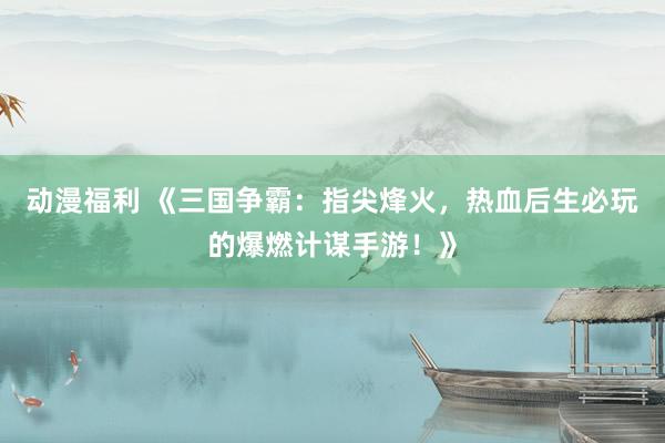 动漫福利 《三国争霸：指尖烽火，热血后生必玩的爆燃计谋手游！》